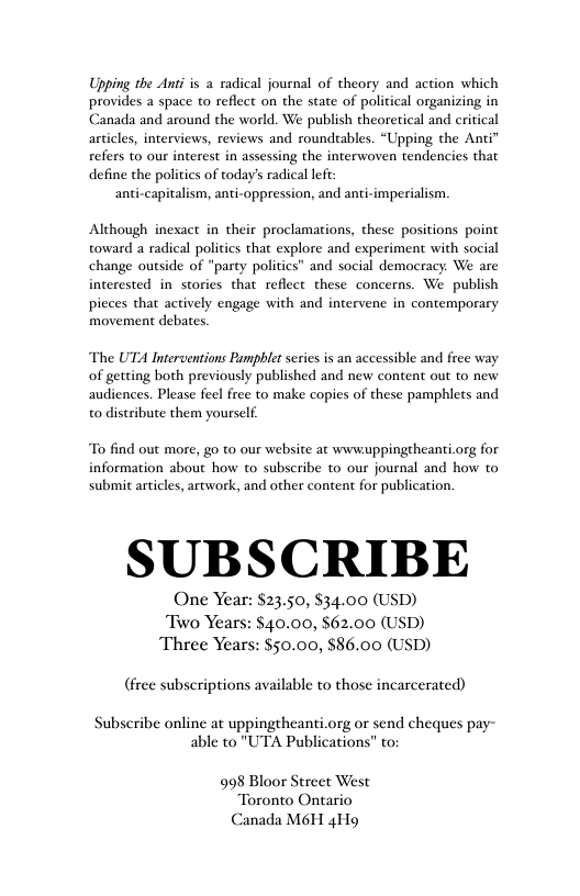Upping the Ant is a radical journal of theory and action which provides a space to reflect on the state of political organizing in Canada and around the world. We publish theoretical and critical articles, interviews, reviews and roundtables. “Upping the Anti” refers to our interest in assessing the interwoven tendencies that define the politics of today’s radical lft: anti-capitalism, anti-oppression, and anti-imperialism. Although inexact in their proclamations, these positions point toward a radical politics that explore and experiment with social change outside of “party politics” and social democracy. We are interested in stories that reflect these concerns. We publish pieces that actively engage with and intervene in contemporary movement debates The UTA Interventions Pamphlet series is an accessible and free way of getting both previously published and new content out to new audiences. Please feel free to make copies of these pamphlets and o distribute them yourself To find out more, go to our website at wwwuppingtheanti.org for information about how to subscribe to our journal and how to submit articles, artwork, and other content for publication. SUBSCRIBE One Year: $23.50, $34.00 (USD) Two Years: $40.00, $62.00 (USD) 50.00, $86.00 (USD) (free subscriptions available to those incarcerated) Subscribe online at uppingtheanti.org or send cheques pay- able to "UTA Publications” to; 998 Bloor Street West Toronto Ontario Canada M6H 4Hg